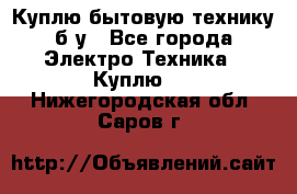 Куплю бытовую технику б/у - Все города Электро-Техника » Куплю   . Нижегородская обл.,Саров г.